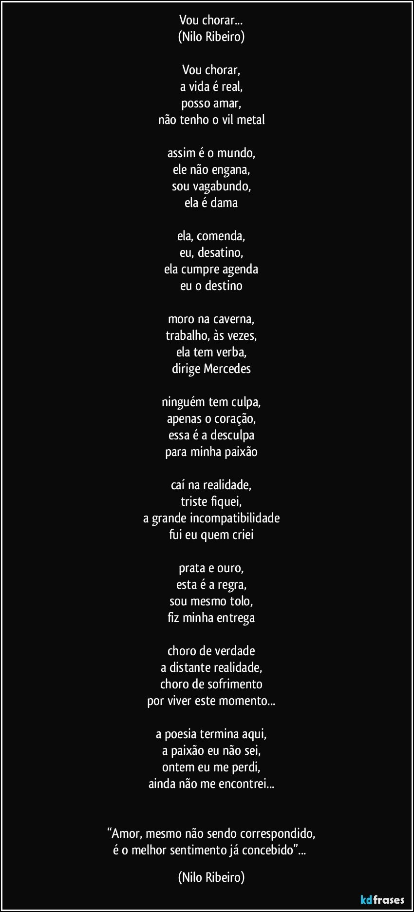 Vou chorar...
(Nilo Ribeiro)
 
Vou chorar,
a vida é real,
posso amar,
não tenho o vil metal
 
assim é o mundo,
ele não engana,
sou vagabundo,
ela é dama
 
ela, comenda,
eu, desatino,
ela cumpre agenda
eu o destino
 
moro na caverna,
trabalho, às vezes,
ela tem verba,
dirige Mercedes
 
ninguém tem culpa,
apenas o coração,
essa é a desculpa
para minha paixão
 
caí na realidade,
triste fiquei,
a grande incompatibilidade
fui eu quem criei
 
prata e ouro,
esta é a regra,
sou mesmo tolo,
fiz minha entrega
 
choro de verdade
a distante realidade,
choro de sofrimento
por viver este momento...
 
a poesia termina aqui,
a paixão eu não sei,
ontem eu me perdi,
ainda não me encontrei...


“Amor, mesmo não sendo correspondido,
é o melhor sentimento já concebido”... (Nilo Ribeiro)