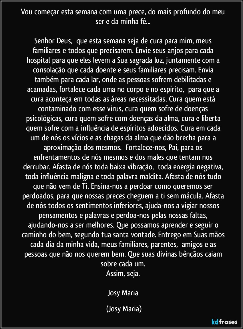 Vou começar esta semana com uma prece, do mais profundo do meu ser e da minha fé... 

Senhor Deus,  que esta semana seja de cura para mim, meus familiares e todos que precisarem. Envie seus anjos para cada hospital para que eles levem a Sua sagrada luz, juntamente com a consolação que cada doente e seus familiares precisam. Envia também para cada lar, onde as pessoas sofrem debilitadas e acamadas, fortalece cada uma no corpo e no espírito,  para que a cura aconteça em todas as áreas necessitadas. Cura quem está contaminado com esse vírus, cura quem sofre de doenças psicológicas, cura quem sofre com doenças da alma, cura e liberta quem sofre com a influência de espíritos adoecidos. Cura em cada um de nós os vícios e as chagas da alma que dão brecha para a aproximação dos mesmos.  Fortalece-nos, Pai, para os enfrentamentos de nós mesmos e dos males que tentam nos derrubar. Afasta de nós toda baixa vibração,  toda energia negativa, toda influência maligna e toda palavra maldita. Afasta de nós tudo que não vem de Ti. Ensina-nos a perdoar como queremos ser perdoados, para que nossas preces cheguem a ti sem mácula. Afasta de nós todos os sentimentos inferiores, ajuda-nos a vigiar nossos pensamentos e palavras e perdoa-nos pelas nossas faltas, ajudando-nos a ser melhores. Que possamos aprender e seguir o caminho do bem, segundo tua santa vontade. Entrego em Suas mãos cada dia da minha vida, meus familiares, parentes,  amigos e as pessoas que não nos querem bem. Que suas divinas bênçãos caiam sobre cada um. 
Assim, seja. 

Josy Maria (Josy Maria)