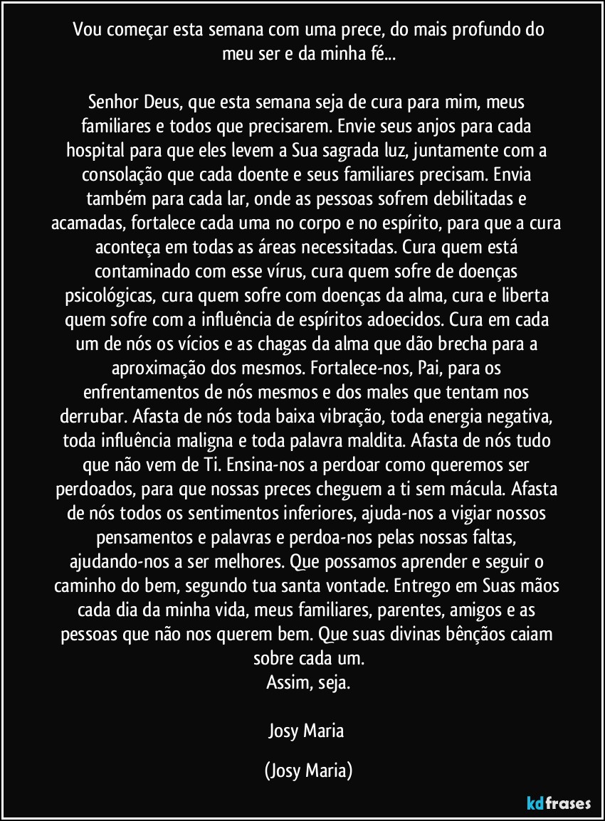 ⁠Vou começar esta semana com uma prece, do mais profundo do meu ser e da minha fé...

Senhor Deus, que esta semana seja de cura para mim, meus familiares e todos que precisarem. Envie seus anjos para cada hospital para que eles levem a Sua sagrada luz, juntamente com a consolação que cada doente e seus familiares precisam. Envia também para cada lar, onde as pessoas sofrem debilitadas e acamadas, fortalece cada uma no corpo e no espírito, para que a cura aconteça em todas as áreas necessitadas. Cura quem está contaminado com esse vírus, cura quem sofre de doenças psicológicas, cura quem sofre com doenças da alma, cura e liberta quem sofre com a influência de espíritos adoecidos. Cura em cada um de nós os vícios e as chagas da alma que dão brecha para a aproximação dos mesmos. Fortalece-nos, Pai, para os enfrentamentos de nós mesmos e dos males que tentam nos derrubar. Afasta de nós toda baixa vibração, toda energia negativa, toda influência maligna e toda palavra maldita. Afasta de nós tudo que não vem de Ti. Ensina-nos a perdoar como queremos ser perdoados, para que nossas preces cheguem a ti sem mácula. Afasta de nós todos os sentimentos inferiores, ajuda-nos a vigiar nossos pensamentos e palavras e perdoa-nos pelas nossas faltas, ajudando-nos a ser melhores. Que possamos aprender e seguir o caminho do bem, segundo tua santa vontade. Entrego em Suas mãos cada dia da minha vida, meus familiares, parentes, amigos e as pessoas que não nos querem bem. Que suas divinas bênçãos caiam sobre cada um.
Assim, seja.

Josy Maria (Josy Maria)