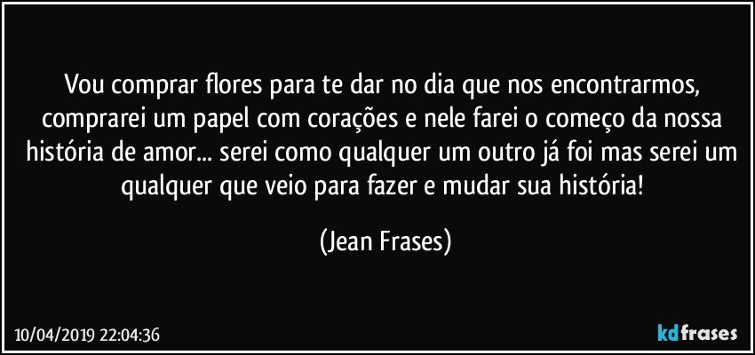 Vou comprar flores para te dar no dia que nos encontrarmos, comprarei um papel com corações e nele farei o começo da nossa história de amor... serei como qualquer um outro já foi mas serei um qualquer que veio para fazer e mudar sua história! (Jean Frases)