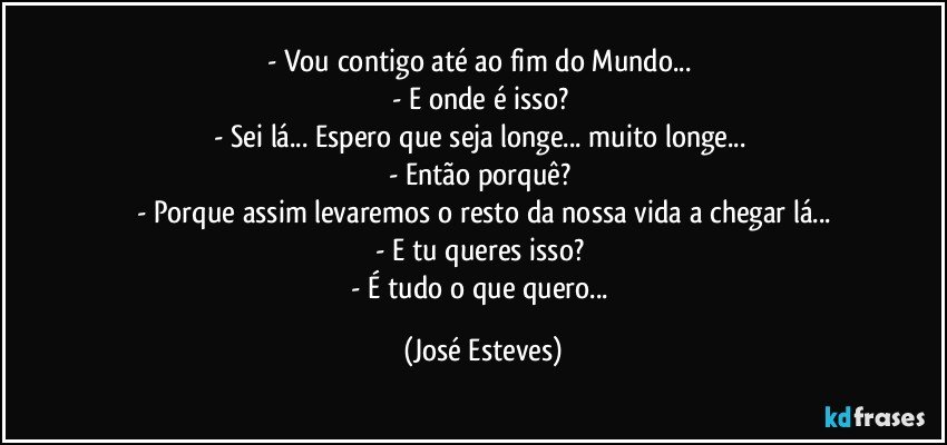 - Vou contigo até ao fim do Mundo... 
- E onde é isso? 
- Sei lá... Espero que seja longe... muito longe... 
- Então porquê? 
- Porque assim levaremos o resto da nossa vida a chegar lá...
- E tu queres isso? 
- É tudo o que quero... (José Esteves)
