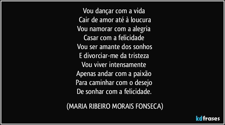 Vou dançar com a vida 
Cair de amor até à loucura
Vou namorar com a alegria 
Casar com a felicidade 
Vou ser amante dos sonhos
E divorciar-me da tristeza 
Vou viver intensamente 
Apenas andar com a paixão 
Para caminhar com o desejo 
De sonhar com a felicidade. (MARIA RIBEIRO MORAIS FONSECA)