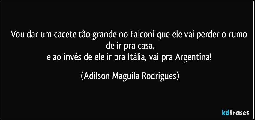 Vou dar um cacete tão grande no Falconi que ele vai perder o rumo de ir pra casa,
e ao invés de ele ir pra Itália, vai pra Argentina! (Adilson Maguila Rodrigues)