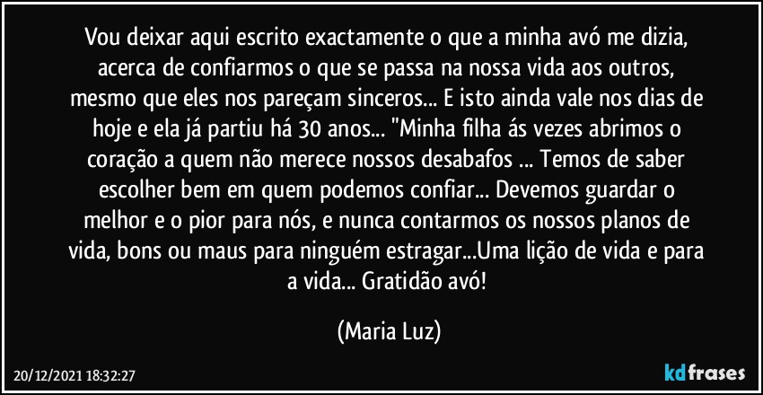 Vou deixar aqui escrito exactamente o que a minha avó me dizia, acerca de confiarmos o que se passa na nossa vida aos outros, mesmo que eles nos pareçam sinceros... E isto ainda vale nos dias de hoje e ela já partiu há 30 anos... "Minha filha ás vezes abrimos o coração a quem não merece nossos desabafos ... Temos de saber escolher bem em quem podemos confiar... Devemos guardar o melhor e o pior para nós, e nunca contarmos os nossos planos de vida, bons ou maus para ninguém estragar...Uma lição de vida e para a vida... Gratidão avó! (Maria Luz)