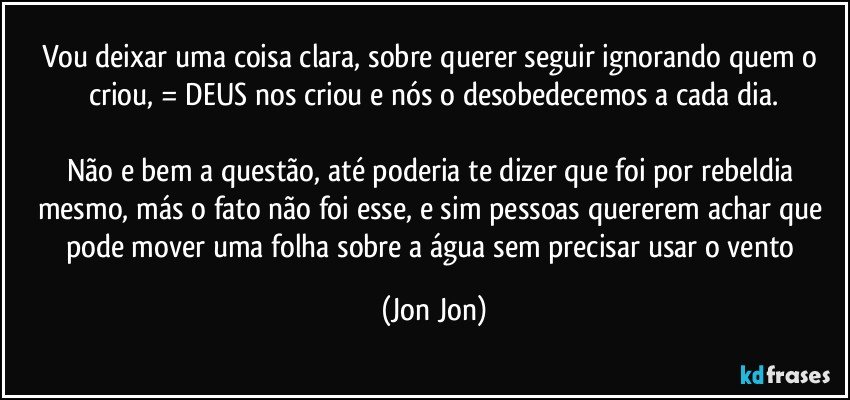 Vou deixar uma coisa clara, sobre querer seguir ignorando quem o criou, = DEUS nos criou e nós o desobedecemos a cada dia.

Não e bem a questão, até poderia te dizer que foi por rebeldia mesmo, más o fato não foi esse, e sim pessoas quererem achar que pode mover uma folha sobre a água sem precisar usar o vento (Jon Jon)