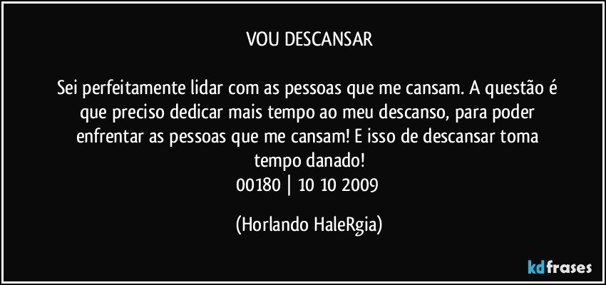 VOU DESCANSAR

Sei perfeitamente lidar com as pessoas que me cansam. A questão é que preciso dedicar mais tempo ao meu descanso, para poder enfrentar as pessoas que me cansam! E isso de descansar toma tempo danado!
00180 | 10/10/2009 (Horlando HaleRgia)