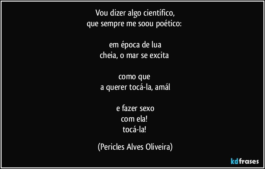 Vou dizer algo científico,
que sempre me soou poético: 

em época de lua
cheia, o mar se excita 

como que 
a querer tocá-la, amál

e fazer sexo
com ela! 
tocá-la! (Pericles Alves Oliveira)