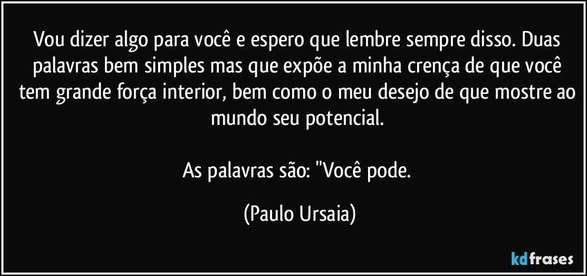 Vou dizer algo para você e espero que lembre sempre disso. Duas palavras bem simples mas que expõe a minha crença de que você tem grande força interior, bem como o meu desejo de que mostre ao mundo seu potencial. 

As palavras são: "Você pode. (Paulo Ursaia)