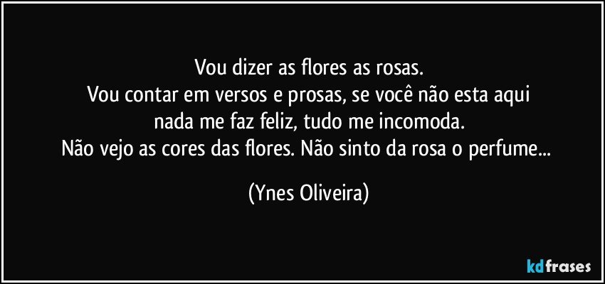 Vou dizer as flores as rosas.
Vou contar em versos e prosas, se você não esta aqui
nada me faz feliz, tudo me incomoda.
Não vejo as cores das flores. Não sinto da rosa o perfume... (Ynes Oliveira)