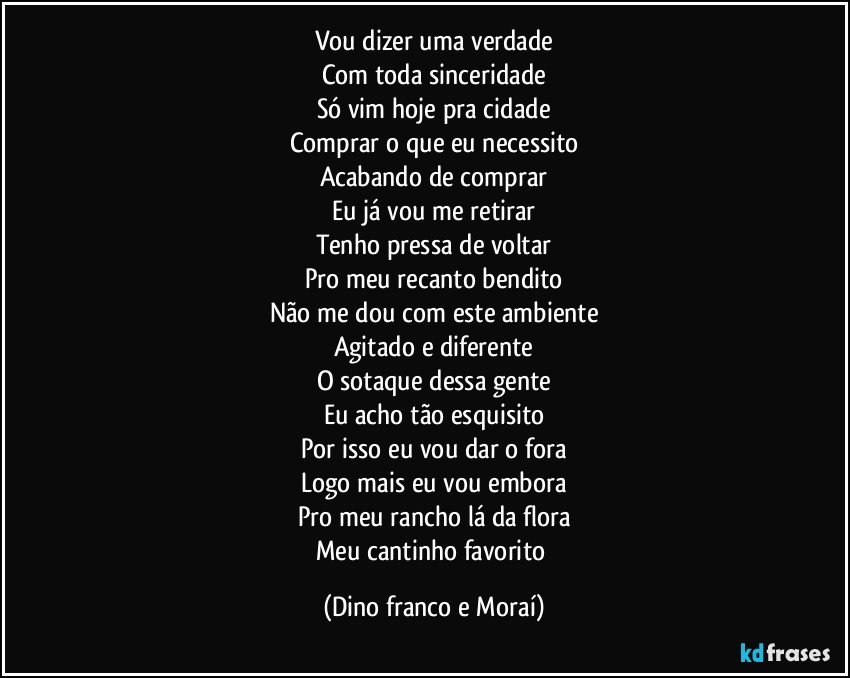 Vou dizer uma verdade
Com toda sinceridade
Só vim hoje pra cidade
Comprar o que eu necessito
Acabando de comprar
Eu já vou me retirar
Tenho pressa de voltar
Pro meu recanto bendito
Não me dou com este ambiente
Agitado e diferente
O sotaque dessa gente
Eu acho tão esquisito
Por isso eu vou dar o fora
Logo mais eu vou embora
Pro meu rancho lá da flora
Meu cantinho favorito (Dino franco e Moraí)