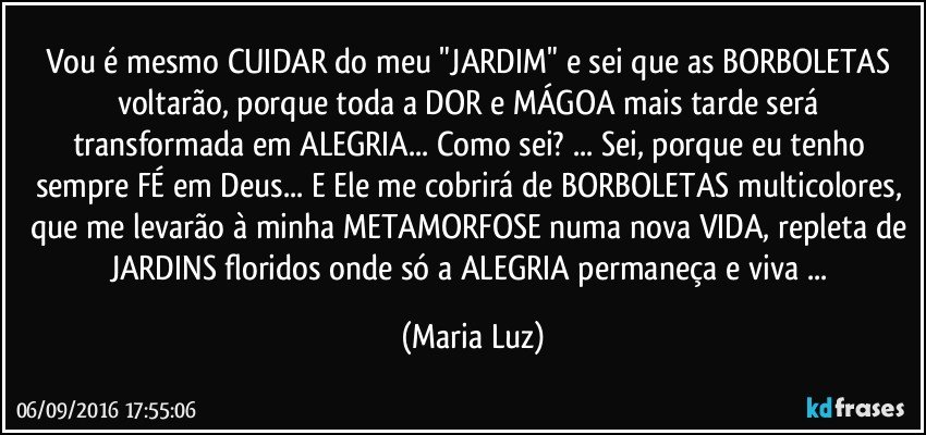 Vou é mesmo CUIDAR do meu "JARDIM" e sei que as BORBOLETAS  voltarão, porque toda a DOR e MÁGOA  mais tarde será transformada em ALEGRIA... Como sei? ... Sei, porque eu tenho sempre FÉ em Deus... E Ele me cobrirá de BORBOLETAS multicolores, que me levarão à minha METAMORFOSE numa nova VIDA, repleta de JARDINS floridos onde só a ALEGRIA permaneça e viva ... (Maria Luz)