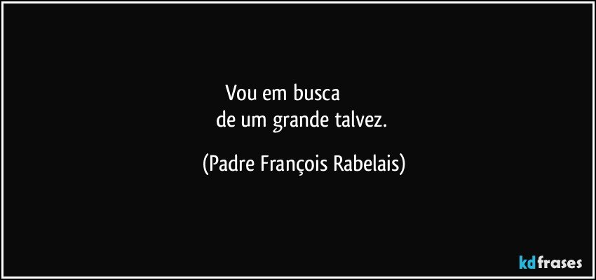 Vou em busca                             
de um grande talvez. (Padre François Rabelais)