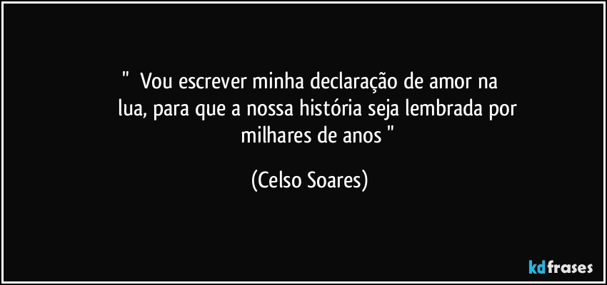 " ⁠Vou escrever minha declaração de amor na
             lua,  para  que a nossa  história  seja  lembrada  por 
             milhares de anos " (Celso Soares)