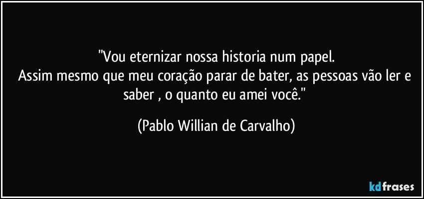 "Vou eternizar nossa historia num papel.
Assim mesmo que meu coração parar de bater, as pessoas vão ler e saber , o quanto eu amei você." (Pablo Willian de Carvalho)