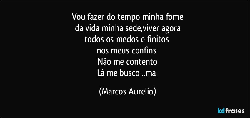 Vou fazer do tempo  minha fome
da vida  minha sede,viver agora
todos os medos e finitos 
nos meus confins 
Não me contento
Lá me busco ..ma (Marcos Aurelio)