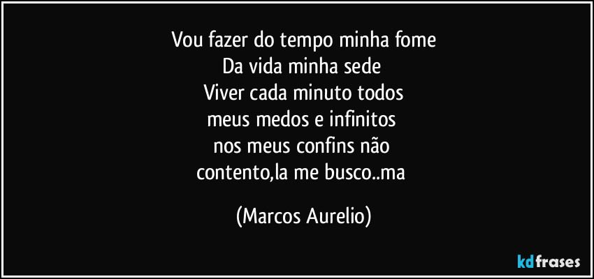 Vou fazer do tempo minha fome
Da vida minha sede 
Viver cada minuto todos
meus medos e infinitos 
nos meus confins não 
contento,la me busco..ma (Marcos Aurelio)