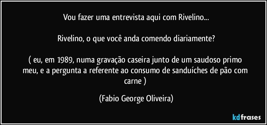 Vou fazer uma entrevista aqui com Rivelino...

Rivelino, o que você anda comendo diariamente?

( eu, em 1989, numa gravação caseira junto de um saudoso primo meu, e a pergunta a referente ao consumo de sanduíches de pão com carne ) (Fabio George Oliveira)