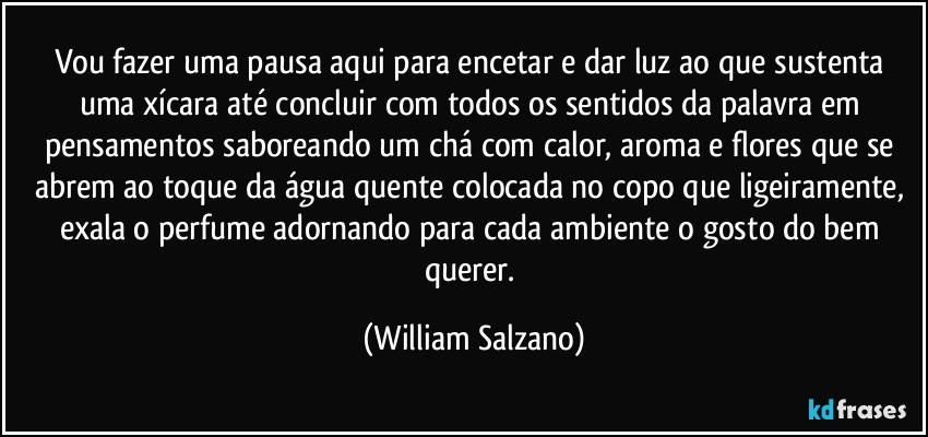 Vou fazer uma pausa aqui para encetar e dar luz ao que sustenta uma xícara até concluir com todos os sentidos da palavra em pensamentos saboreando um chá com calor, aroma e flores que se abrem ao toque da água quente colocada no copo que ligeiramente, exala o perfume adornando para cada ambiente o gosto do bem querer. (William Salzano)