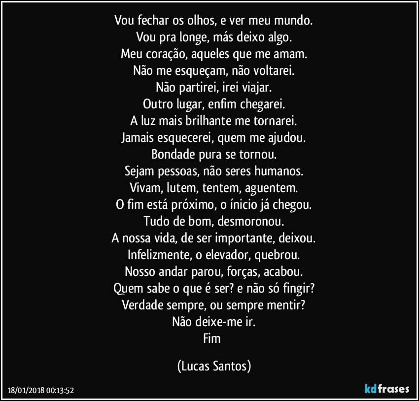 Vou fechar os olhos, e ver meu mundo.
Vou pra longe, más deixo algo.
Meu coração, aqueles que me amam.
Não me esqueçam, não voltarei.
Não partirei, irei viajar.
Outro lugar, enfim chegarei.
A luz mais brilhante me tornarei.
Jamais esquecerei, quem me ajudou.
Bondade pura se tornou.
Sejam pessoas, não seres humanos.
Vivam, lutem, tentem, aguentem.
O fim está próximo, o ínicio já chegou.
Tudo de bom, desmoronou.
A nossa vida, de ser importante, deixou.
Infelizmente, o elevador, quebrou.
Nosso andar parou, forças, acabou.
Quem sabe o que é ser? e não só fingir?
Verdade sempre, ou sempre mentir?
Não deixe-me ir.
Fim (Lucas Santos)