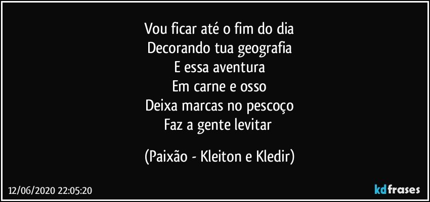 Vou ficar até o fim do dia
Decorando tua geografia
E essa aventura
Em carne e osso
Deixa marcas no pescoço
Faz a gente levitar (Paixão - Kleiton e Kledir)