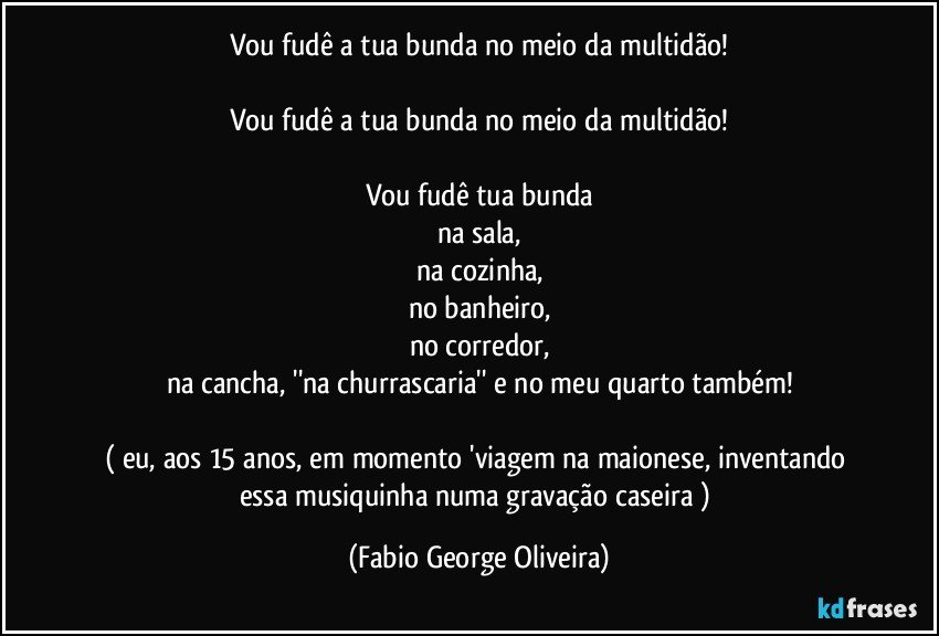 Vou fudê a tua bunda no meio da multidão!

Vou fudê a tua bunda no meio da multidão!

Vou fudê tua bunda
na sala,
na cozinha,
no banheiro,
no corredor,
na cancha, ''na churrascaria'' e no meu quarto também!

( eu, aos 15 anos, em momento 'viagem na maionese, inventando essa musiquinha numa gravação caseira ) (Fabio George Oliveira)