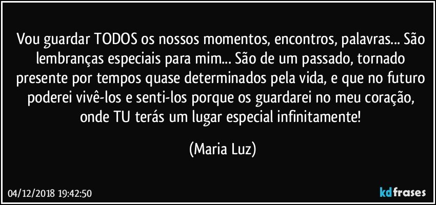 Vou guardar TODOS os nossos momentos, encontros, palavras... São lembranças especiais para mim... São de um passado, tornado presente por tempos quase determinados pela vida, e que no futuro poderei vivê-los e senti-los porque os guardarei no meu coração, onde TU terás um lugar especial infinitamente! (Maria Luz)