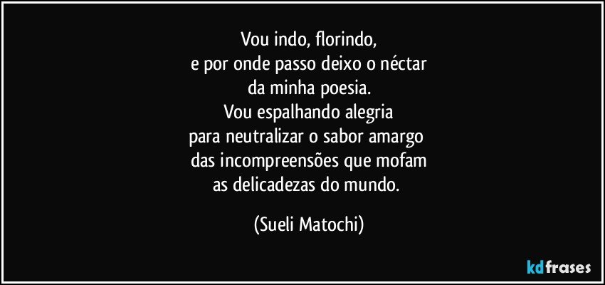 Vou indo, florindo,
e por onde passo deixo o néctar
da minha poesia.
Vou espalhando alegria
para neutralizar o sabor amargo 
das incompreensões que mofam
as delicadezas do mundo. (Sueli Matochi)