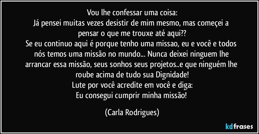 Vou lhe confessar uma coisa:
Já pensei muitas vezes desistir de mim mesmo, mas começei a pensar o que me trouxe até aqui??
Se eu continuo aqui é porque tenho uma missao, eu e você e todos nós temos uma missão no mundo... Nunca deixei ninguem lhe arrancar essa missão, seus sonhos seus projetos..e que ninguém lhe roube acima de tudo sua Dignidade!
Lute por você acredite em você e diga:
Eu consegui cumprir minha missão! (Carla Rodrigues)