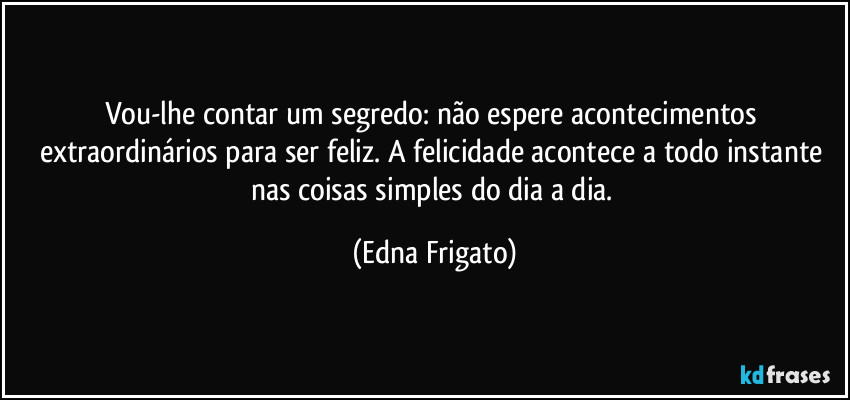 Vou-lhe contar um segredo: não espere acontecimentos extraordinários para ser feliz. A felicidade acontece a todo instante nas coisas simples do dia a dia. (Edna Frigato)