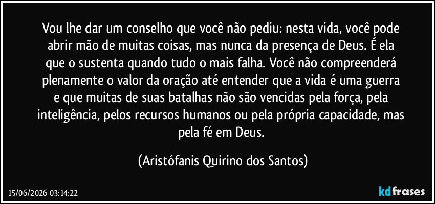 Vou lhe dar um conselho que você não pediu: nesta vida, você pode abrir mão de muitas coisas, mas nunca da presença de Deus. É ela que o sustenta quando tudo o mais falha. Você não compreenderá plenamente o valor da oração até entender que a vida é uma guerra e que muitas de suas batalhas não são vencidas pela força, pela inteligência, pelos recursos humanos ou pela própria capacidade, mas pela fé em Deus. (Aristófanis Quirino dos Santos)