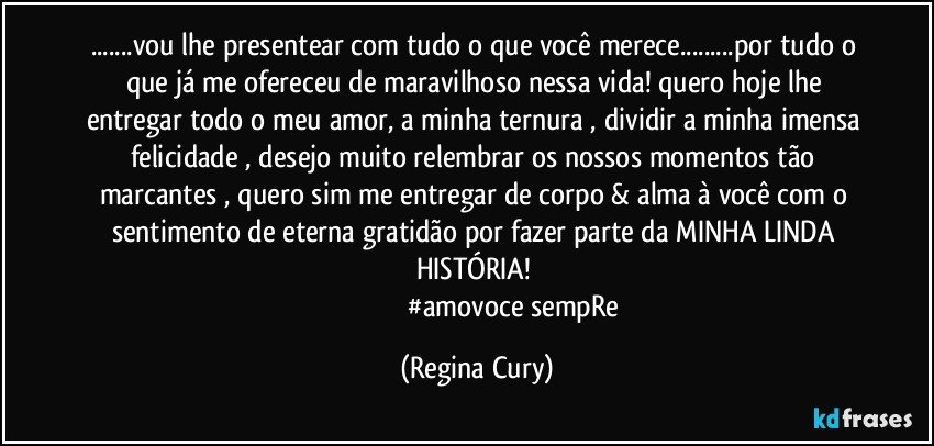 ...vou lhe presentear com tudo o que você merece...por tudo o que já me ofereceu de maravilhoso nessa vida! quero hoje   lhe entregar todo o meu amor, a minha ternura , dividir a minha  imensa felicidade , desejo muito   relembrar os nossos momentos tão  marcantes , quero sim  me entregar de corpo & alma à você com  o sentimento de  eterna gratidão por fazer parte da MINHA  LINDA  HISTÓRIA! 
                                         #amovoce sempRe (Regina Cury)