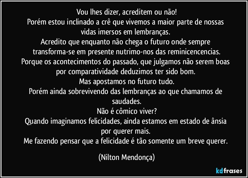 Vou lhes dizer, acreditem ou não!
Porém estou inclinado a crê que vivemos a maior parte de nossas vidas imersos em lembranças. 
Acredito que enquanto não chega o futuro onde sempre transforma-se em presente nutrimo-nos das reminicencencias.
Porque os acontecimentos do passado, que julgamos não serem boas por comparatividade deduzimos ter sido bom. 
Mas apostamos no futuro tudo.
Porém ainda sobrevivendo das lembranças ao que chamamos de saudades.
Não é cômico viver?
Quando imaginamos felicidades, ainda estamos em estado de ânsia por querer mais. 
Me fazendo pensar que a felicidade é tão somente um breve querer. (Nilton Mendonça)