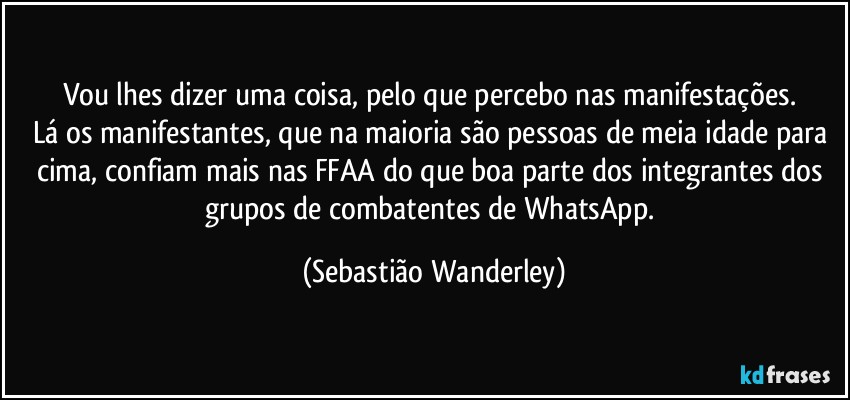 Vou lhes dizer uma coisa, pelo que percebo nas manifestações. 
Lá os manifestantes, que na maioria são pessoas de meia idade para cima, confiam mais nas FFAA do que boa parte dos integrantes dos grupos de combatentes de WhatsApp. (Sebastião Wanderley)