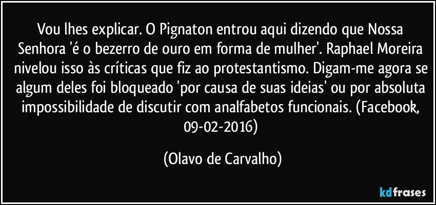 Vou lhes explicar. O Pignaton entrou aqui dizendo que Nossa Senhora 'é o bezerro de ouro em forma de mulher'. Raphael Moreira nivelou isso às críticas que fiz ao protestantismo. Digam-me agora se algum deles foi bloqueado 'por causa de suas ideias' ou por absoluta impossibilidade de discutir com analfabetos funcionais. (Facebook, 09-02-2016) (Olavo de Carvalho)