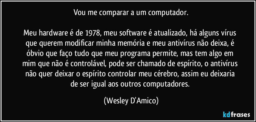 Vou me comparar a um computador.

Meu hardware é de 1978, meu software é atualizado, há alguns vírus que querem modificar minha memória e meu antivírus não deixa, é óbvio que faço tudo que meu programa permite, mas tem algo em mim que não é controlável, pode ser chamado de espírito, o antivírus não quer deixar o espírito controlar meu cérebro, assim eu deixaria de ser igual aos outros computadores. (Wesley D'Amico)