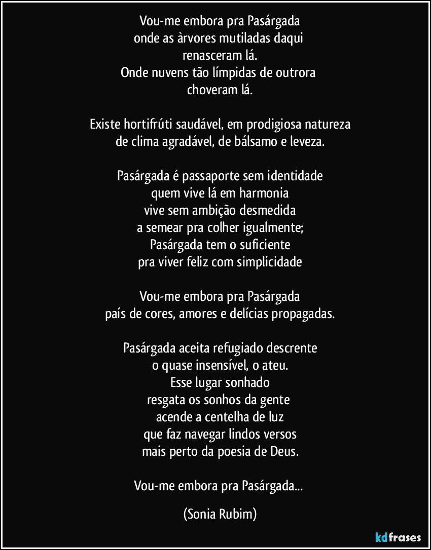 Vou-me embora pra Pasárgada
onde as àrvores mutiladas daqui 
renasceram lá.
Onde nuvens tão límpidas de outrora 
choveram lá.

Existe hortifrúti saudável, em prodigiosa natureza
de clima agradável, de bálsamo e leveza.

Pasárgada é passaporte sem identidade
quem vive lá em harmonia
vive sem ambição desmedida
a semear pra colher igualmente;
Pasárgada tem o suficiente
pra viver feliz com simplicidade

Vou-me embora pra Pasárgada
país de cores, amores e delícias propagadas.

Pasárgada aceita refugiado descrente
o quase insensível, o ateu.
Esse lugar sonhado
resgata os sonhos da gente 
acende a centelha de luz
que faz navegar lindos versos
mais perto da poesia de Deus.

Vou-me embora pra Pasárgada... (Sonia Rubim)