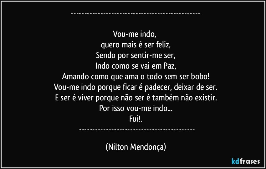 ---

Vou-me indo, 
quero mais é ser feliz,
Sendo por sentir-me ser,
Indo como se vai em Paz,
Amando como que ama o todo sem ser bobo!
Vou-me indo porque ficar é padecer, deixar de ser.
E ser é viver porque não ser é também não existir.
Por isso vou-me indo...
Fui!.
       --- (Nilton Mendonça)