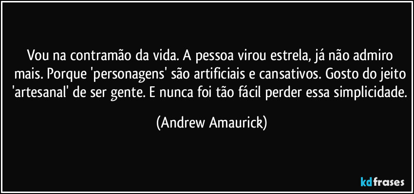 Vou na contramão da vida. A pessoa virou estrela, já não admiro mais. Porque 'personagens' são artificiais e cansativos. Gosto do jeito 'artesanal' de ser gente. E nunca foi tão fácil perder essa simplicidade. (Andrew Amaurick)