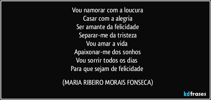 Vou namorar com a loucura
Casar com a alegria
Ser amante da felicidade
Separar-me da tristeza
Vou amar a vida 
Apaixonar-me dos sonhos
Vou sorrir todos os dias 
Para que sejam de felicidade (MARIA RIBEIRO MORAIS FONSECA)