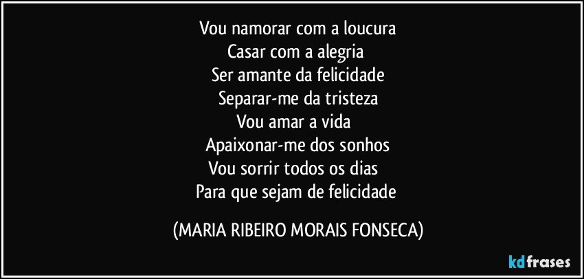 Vou namorar com a loucura
Casar com a alegria❤
Ser amante da felicidade
Separar-me da tristeza
Vou amar a vida ❤
Apaixonar-me dos sonhos
Vou sorrir todos os dias ❤
Para que sejam de felicidade (MARIA RIBEIRO MORAIS FONSECA)