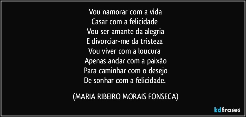 Vou namorar com a vida
Casar com a felicidade 
Vou ser amante da alegria
E divorciar-me da tristeza 
Vou viver com a loucura 
Apenas andar com a paixão
Para caminhar com o desejo
De sonhar com a felicidade. (MARIA RIBEIRO MORAIS FONSECA)