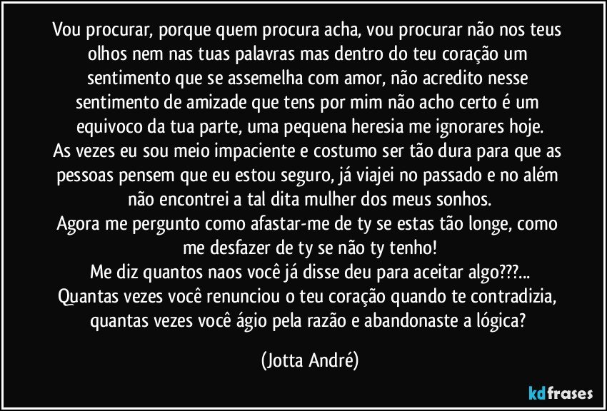 Vou procurar, porque quem procura acha, vou procurar não nos teus olhos nem nas tuas palavras mas dentro do teu coração um sentimento que se assemelha com amor, não acredito nesse sentimento de amizade que tens por mim não acho certo é um equivoco da tua parte, uma pequena heresia me ignorares hoje.
As vezes eu sou meio impaciente e costumo ser tão dura para que as pessoas pensem que eu estou seguro, já viajei no passado e no além não encontrei a tal dita mulher dos meus sonhos.
Agora me pergunto como afastar-me de ty se estas tão longe, como me desfazer de ty se não ty tenho!
Me diz quantos naos você já disse/deu para aceitar algo???...
Quantas vezes você renunciou o teu coração quando te contradizia, quantas vezes você ágio pela razão e abandonaste a lógica? (Jotta André)