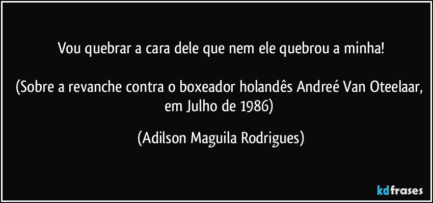 Vou quebrar a cara dele que nem ele quebrou a minha!

(Sobre a revanche contra o boxeador holandês Andreé Van Oteelaar, em Julho de 1986) (Adilson Maguila Rodrigues)