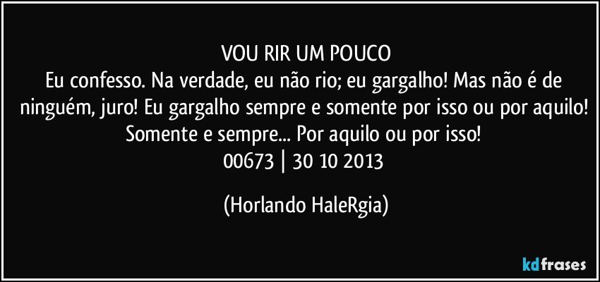 VOU RIR UM POUCO
Eu confesso. Na verdade, eu não rio; eu gargalho! Mas não é de ninguém, juro! Eu gargalho sempre e somente por isso ou por aquilo! Somente e sempre... Por aquilo ou por isso! 
00673 | 30/10/2013 (Horlando HaleRgia)