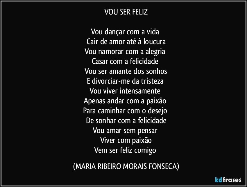 VOU SER FELIZ

Vou dançar com a vida 
Cair de amor até à loucura
Vou namorar com a alegria 
Casar com a felicidade 
Vou ser amante dos sonhos
E divorciar-me da tristeza 
Vou viver intensamente  
Apenas andar com a paixão 
Para caminhar com o desejo 
De sonhar com a felicidade
Vou amar sem pensar 
Viver com paixão
Vem ser feliz comigo (MARIA RIBEIRO MORAIS FONSECA)