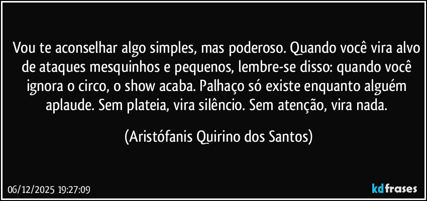 Vou te aconselhar algo simples, mas poderoso. Quando você vira alvo de ataques mesquinhos e pequenos, lembre-se disso: quando você ignora o circo, o show acaba. Palhaço só existe enquanto alguém aplaude. Sem plateia, vira silêncio. Sem atenção, vira nada. (Aristófanis Quirino dos Santos)