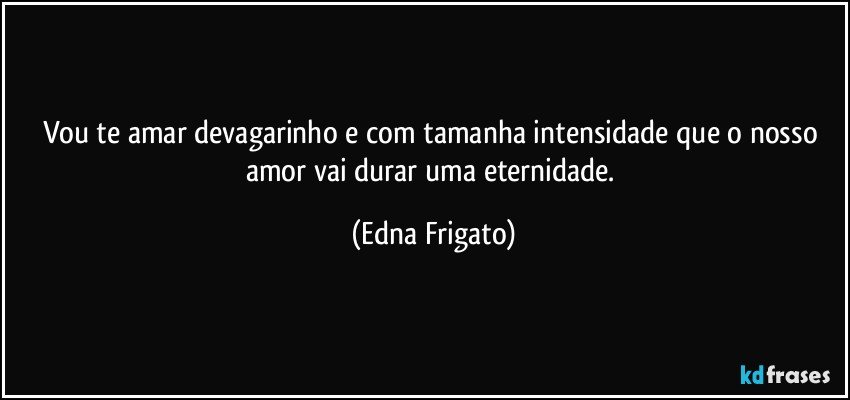 Vou te amar devagarinho e com tamanha intensidade que o nosso amor vai durar uma eternidade. (Edna Frigato)