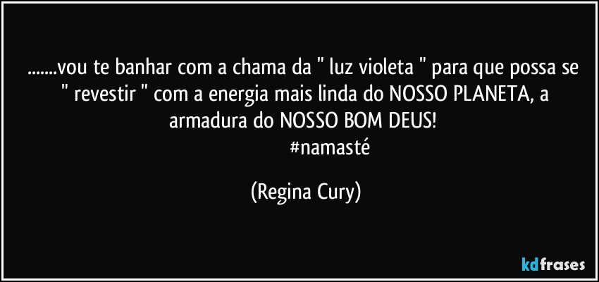 ...vou te banhar com  a chama da " luz violeta "  para que possa  se  " revestir "  com  a energia mais linda do NOSSO PLANETA, a armadura do NOSSO BOM DEUS! 
                                       #namasté (Regina Cury)