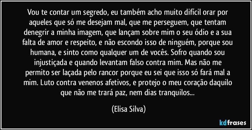 Vou te contar um segredo, eu também acho muito difícil orar por aqueles que só me desejam mal, que me perseguem, que tentam denegrir a minha imagem, que lançam sobre mim o seu ódio e a sua falta de amor e respeito, e não escondo isso de ninguém, porque sou humana, e sinto como qualquer um de vocês. Sofro quando sou injustiçada e quando levantam falso contra mim. Mas não me permito ser laçada pelo rancor porque eu sei que isso só fará mal a mim. Luto contra venenos afetivos, e protejo o meu coração daquilo que não me trará paz, nem dias tranquilos... (Elisa Silva)