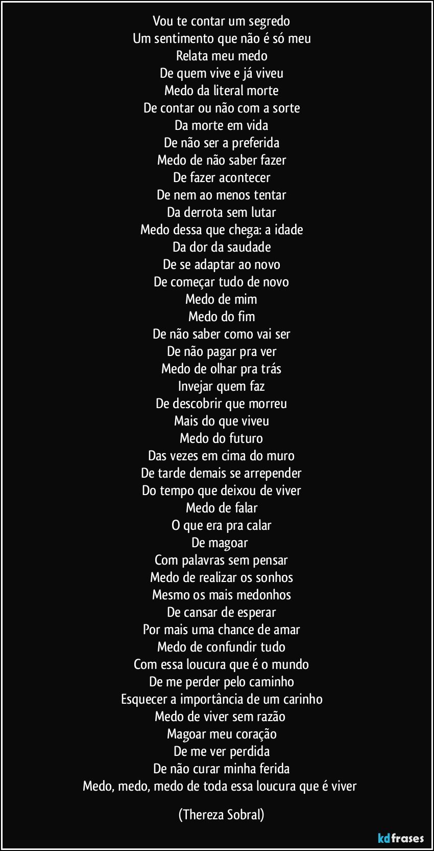 Vou te contar um segredo
Um sentimento que não é só meu
Relata meu medo
De quem vive e já viveu
Medo da literal morte
De contar ou não com a sorte
Da morte em vida
De não ser a preferida
Medo de não saber fazer
De fazer acontecer
De nem ao menos tentar
Da derrota sem lutar
Medo dessa que chega: a idade
Da dor da saudade
De se adaptar ao novo
De começar tudo de novo
Medo de mim
Medo do fim
De não saber como vai ser
De não pagar pra ver
Medo de olhar pra trás
Invejar quem faz
De descobrir que morreu
Mais do que viveu
Medo do futuro
Das vezes em cima do muro
De tarde demais se arrepender
Do tempo que deixou de viver
Medo de falar
O que era pra calar
De magoar 
Com palavras sem pensar
Medo de realizar os sonhos
Mesmo os mais medonhos
De cansar de esperar
Por mais uma chance de amar
Medo de confundir tudo
Com essa loucura que é o mundo
De me perder pelo caminho
Esquecer a importância de um carinho
Medo de viver sem razão 
Magoar meu coração
De me ver perdida
De não curar minha ferida
Medo, medo, medo de toda essa loucura que é viver (Thereza Sobral)